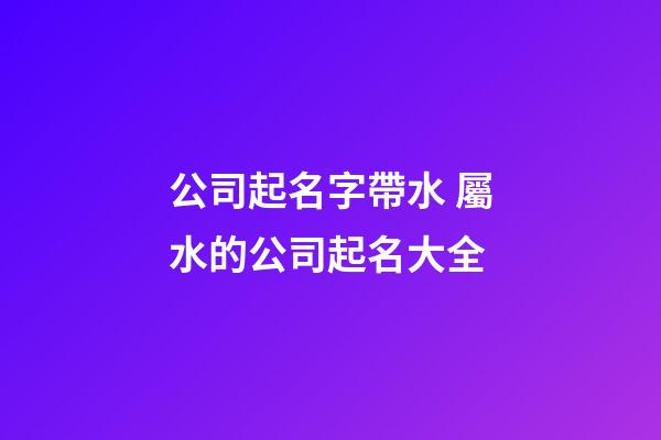 公司起名字帶水 屬水的公司起名大全